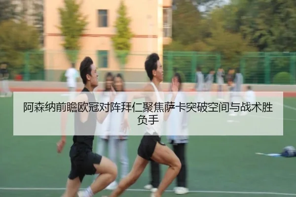 阿森纳前瞻欧冠对阵拜仁聚焦萨卡突破空间与战术胜负手