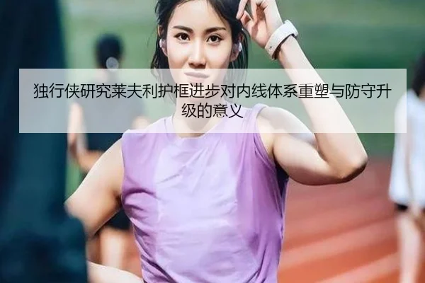 独行侠研究莱夫利护框进步对内线体系重塑与防守升级的意义